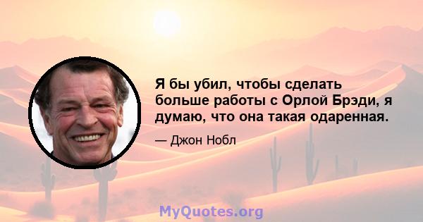 Я бы убил, чтобы сделать больше работы с Орлой Брэди, я думаю, что она такая одаренная.