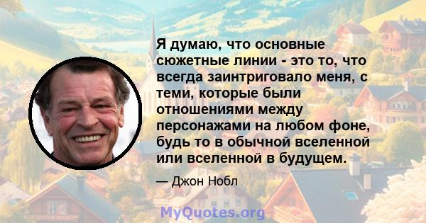 Я думаю, что основные сюжетные линии - это то, что всегда заинтриговало меня, с теми, которые были отношениями между персонажами на любом фоне, будь то в обычной вселенной или вселенной в будущем.