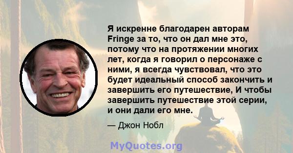 Я искренне благодарен авторам Fringe за то, что он дал мне это, потому что на протяжении многих лет, когда я говорил о персонаже с ними, я всегда чувствовал, что это будет идеальный способ закончить и завершить его