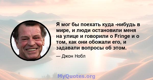 Я мог бы поехать куда -нибудь в мире, и люди остановили меня на улице и говорили о Fringe и о том, как они обожали его, и задавали вопросы об этом.