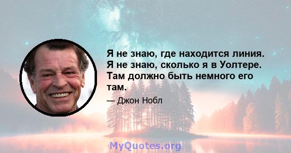 Я не знаю, где находится линия. Я не знаю, сколько я в Уолтере. Там должно быть немного его там.