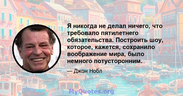 Я никогда не делал ничего, что требовало пятилетнего обязательства. Построить шоу, которое, кажется, сохранило воображение мира, было немного потусторонним.