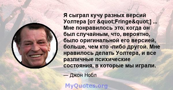 Я сыграл кучу разных версий Уолтера [от "Fringe"] ... Мне понравилось это, когда он был случайным, что, вероятно, было оригинальной его версией, больше, чем кто -либо другой. Мне нравилось делать Уолтера, и