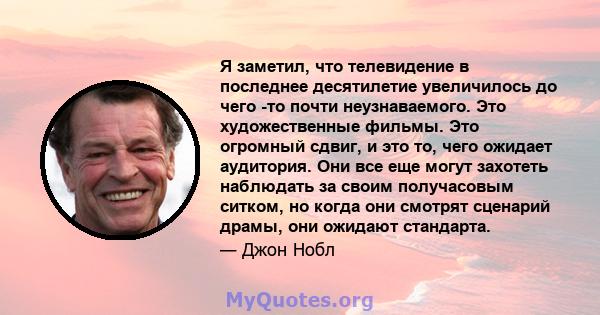 Я заметил, что телевидение в последнее десятилетие увеличилось до чего -то почти неузнаваемого. Это художественные фильмы. Это огромный сдвиг, и это то, чего ожидает аудитория. Они все еще могут захотеть наблюдать за