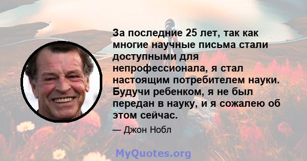 За последние 25 лет, так как многие научные письма стали доступными для непрофессионала, я стал настоящим потребителем науки. Будучи ребенком, я не был передан в науку, и я сожалею об этом сейчас.