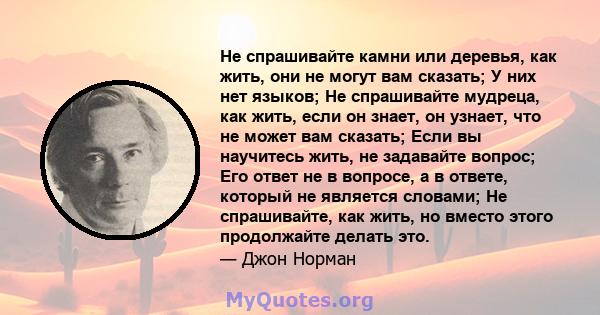 Не спрашивайте камни или деревья, как жить, они не могут вам сказать; У них нет языков; Не спрашивайте мудреца, как жить, если он знает, он узнает, что не может вам сказать; Если вы научитесь жить, не задавайте вопрос;