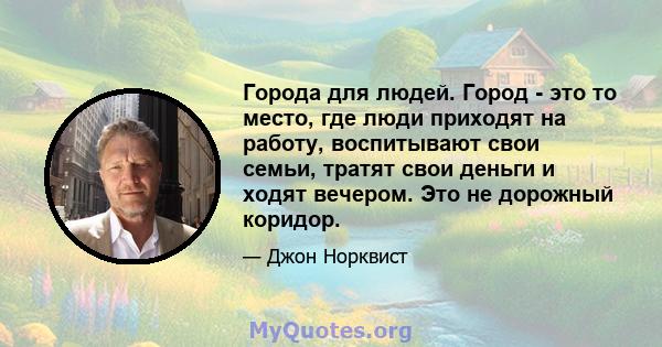 Города для людей. Город - это то место, где люди приходят на работу, воспитывают свои семьи, тратят свои деньги и ходят вечером. Это не дорожный коридор.