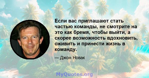 Если вас приглашают стать частью команды, не смотрите на это как бремя, чтобы выйти, а скорее возможность вдохновить, оживить и принести жизнь в команду.