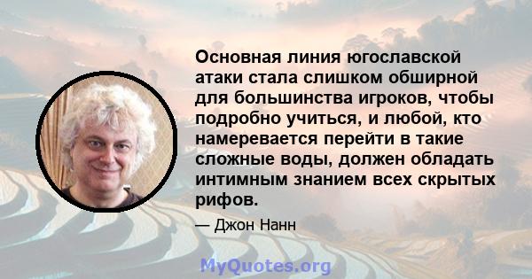 Основная линия югославской атаки стала слишком обширной для большинства игроков, чтобы подробно учиться, и любой, кто намеревается перейти в такие сложные воды, должен обладать интимным знанием всех скрытых рифов.