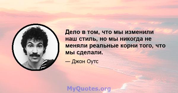 Дело в том, что мы изменили наш стиль, но мы никогда не меняли реальные корни того, что мы сделали.