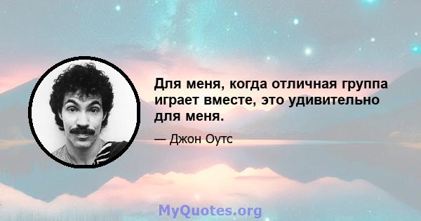 Для меня, когда отличная группа играет вместе, это удивительно для меня.