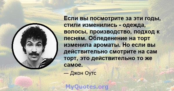 Если вы посмотрите за эти годы, стили изменились - одежда, волосы, производство, подход к песням. Обледенение на торт изменила ароматы. Но если вы действительно смотрите на сам торт, это действительно то же самое.