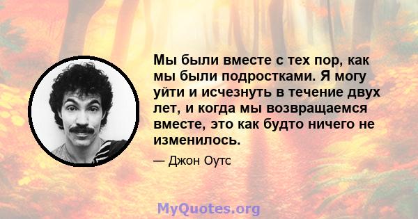 Мы были вместе с тех пор, как мы были подростками. Я могу уйти и исчезнуть в течение двух лет, и когда мы возвращаемся вместе, это как будто ничего не изменилось.