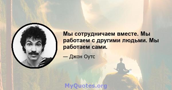 Мы сотрудничаем вместе. Мы работаем с другими людьми. Мы работаем сами.