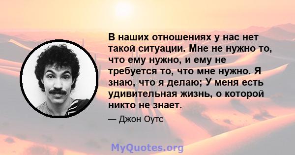 В наших отношениях у нас нет такой ситуации. Мне не нужно то, что ему нужно, и ему не требуется то, что мне нужно. Я знаю, что я делаю; У меня есть удивительная жизнь, о которой никто не знает.