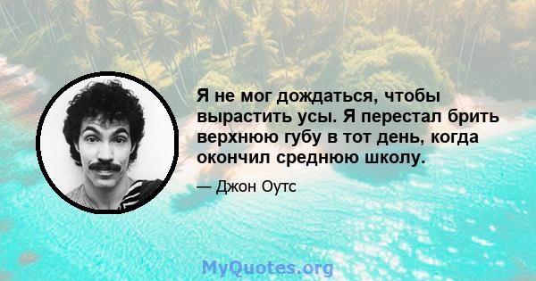 Я не мог дождаться, чтобы вырастить усы. Я перестал брить верхнюю губу в тот день, когда окончил среднюю школу.