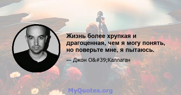 Жизнь более хрупкая и драгоценная, чем я могу понять, но поверьте мне, я пытаюсь.