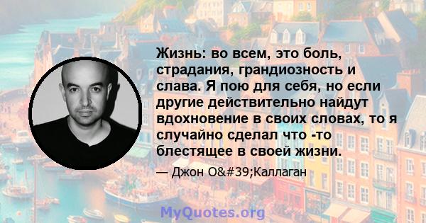 Жизнь: во всем, это боль, страдания, грандиозность и слава. Я пою для себя, но если другие действительно найдут вдохновение в своих словах, то я случайно сделал что -то блестящее в своей жизни.