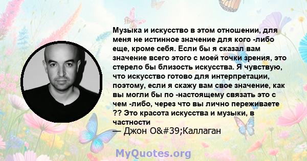 Музыка и искусство в этом отношении, для меня не истинное значение для кого -либо еще, кроме себя. Если бы я сказал вам значение всего этого с моей точки зрения, это стерело бы близость искусства. Я чувствую, что