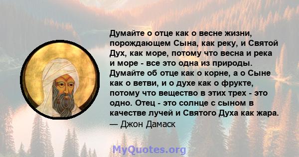 Думайте о отце как о весне жизни, порождающем Сына, как реку, и Святой Дух, как море, потому что весна и река и море - все это одна из природы. Думайте об отце как о корне, а о Сыне как о ветви, и о духе как о фрукте,