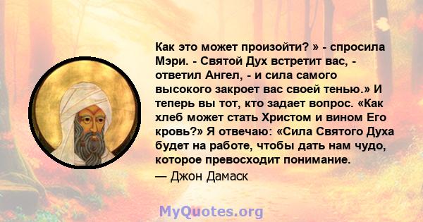 Как это может произойти? » - спросила Мэри. - Святой Дух встретит вас, - ответил Ангел, - и сила самого высокого закроет вас своей тенью.» И теперь вы тот, кто задает вопрос. «Как хлеб может стать Христом и вином Его