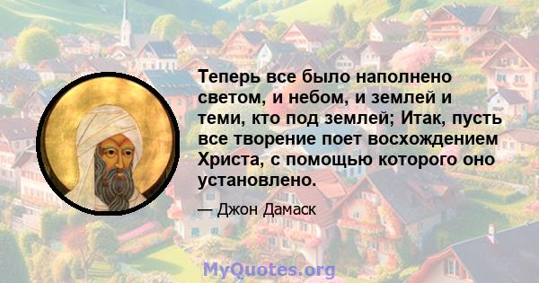 Теперь все было наполнено светом, и небом, и землей и теми, кто под землей; Итак, пусть все творение поет восхождением Христа, с помощью которого оно установлено.