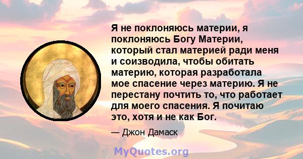 Я не поклоняюсь материи, я поклоняюсь Богу Материи, который стал материей ради меня и соизводила, чтобы обитать материю, которая разработала мое спасение через материю. Я не перестану почтить то, что работает для моего