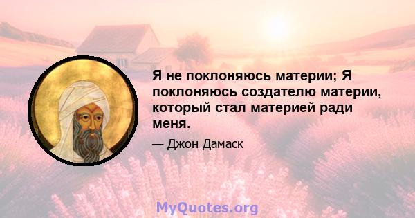 Я не поклоняюсь материи; Я поклоняюсь создателю материи, который стал материей ради меня.