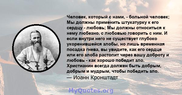 Человек, который с нами, - больной человек; Мы должны применить штукатурку к его сердцу - любовь; Мы должны относиться к нему любезно, с любовью говорить с ним. И если внутри него не существует глубоко укоренившейся