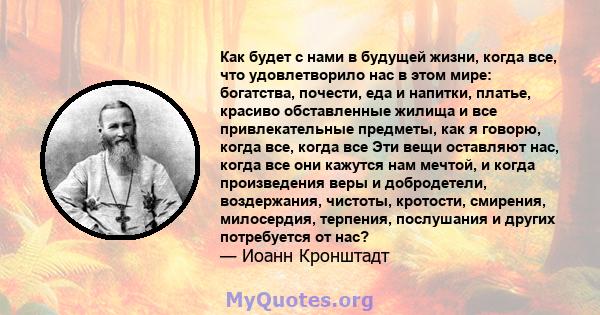 Как будет с нами в будущей жизни, когда все, что удовлетворило нас в этом мире: богатства, почести, еда и напитки, платье, красиво обставленные жилища и все привлекательные предметы, как я говорю, когда все, когда все