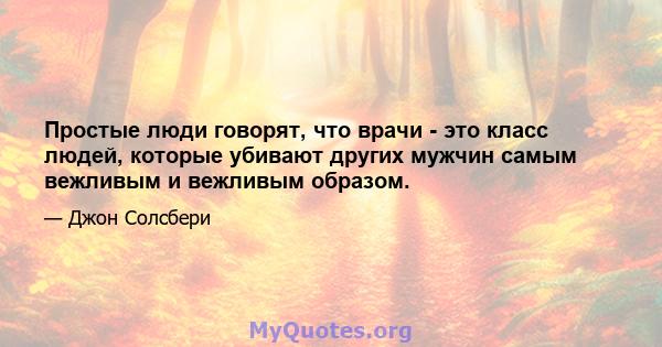 Простые люди говорят, что врачи - это класс людей, которые убивают других мужчин самым вежливым и вежливым образом.