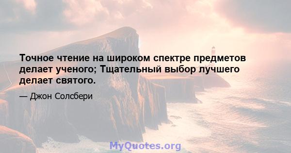 Точное чтение на широком спектре предметов делает ученого; Тщательный выбор лучшего делает святого.