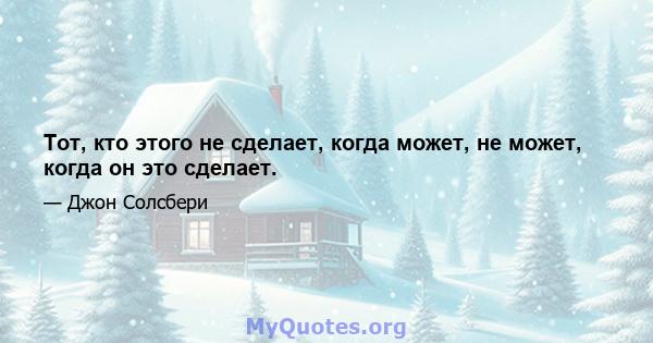 Тот, кто этого не сделает, когда может, не может, когда он это сделает.