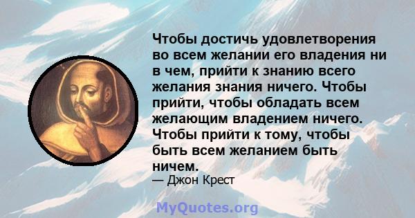 Чтобы достичь удовлетворения во всем желании его владения ни в чем, прийти к знанию всего желания знания ничего. Чтобы прийти, чтобы обладать всем желающим владением ничего. Чтобы прийти к тому, чтобы быть всем желанием 