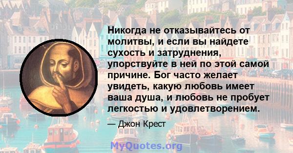 Никогда не отказывайтесь от молитвы, и если вы найдете сухость и затруднения, упорствуйте в ней по этой самой причине. Бог часто желает увидеть, какую любовь имеет ваша душа, и любовь не пробует легкостью и