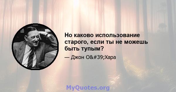 Но каково использование старого, если ты не можешь быть тупым?