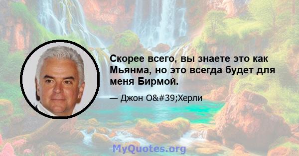 Скорее всего, вы знаете это как Мьянма, но это всегда будет для меня Бирмой.