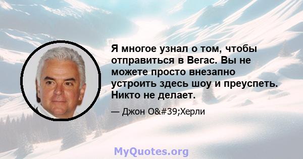 Я многое узнал о том, чтобы отправиться в Вегас. Вы не можете просто внезапно устроить здесь шоу и преуспеть. Никто не делает.