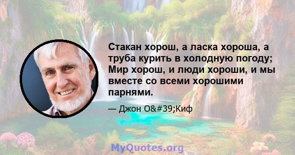 Стакан хорош, а ласка хороша, а труба курить в холодную погоду; Мир хорош, и люди хороши, и мы вместе со всеми хорошими парнями.