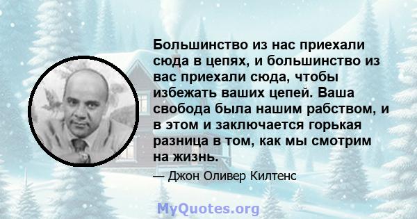 Большинство из нас приехали сюда в цепях, и большинство из вас приехали сюда, чтобы избежать ваших цепей. Ваша свобода была нашим рабством, и в этом и заключается горькая разница в том, как мы смотрим на жизнь.