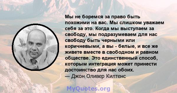 Мы не боремся за право быть похожими на вас. Мы слишком уважаем себя за это. Когда мы выступаем за свободу, мы подразумеваем для нас свободу быть черными или коричневыми, а вы - белые, и все же живете вместе в свободном 