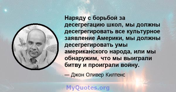 Наряду с борьбой за десегрегацию школ, мы должны десегрегировать все культурное заявление Америки, мы должны десегрегировать умы американского народа, или мы обнаружим, что мы выиграли битву и проиграли войну.