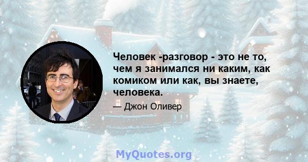 Человек -разговор - это не то, чем я занимался ни каким, как комиком или как, вы знаете, человека.