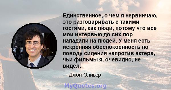 Единственное, о чем я нервничаю, это разговаривать с такими гостями, как люди, потому что все мои интервью до сих пор нападали на людей. У меня есть искренняя обеспокоенность по поводу сидения напротив актера, чьи