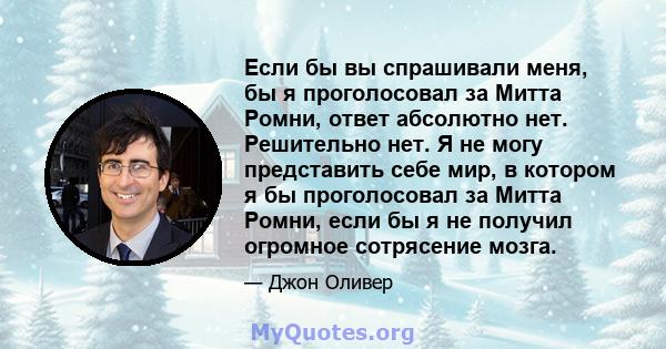 Если бы вы спрашивали меня, бы я проголосовал за Митта Ромни, ответ абсолютно нет. Решительно нет. Я не могу представить себе мир, в котором я бы проголосовал за Митта Ромни, если бы я не получил огромное сотрясение