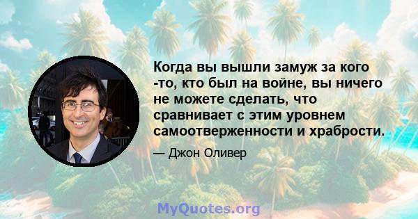 Когда вы вышли замуж за кого -то, кто был на войне, вы ничего не можете сделать, что сравнивает с этим уровнем самоотверженности и храбрости.