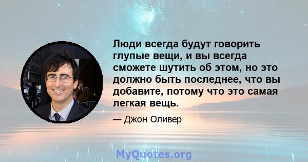 Люди всегда будут говорить глупые вещи, и вы всегда сможете шутить об этом, но это должно быть последнее, что вы добавите, потому что это самая легкая вещь.