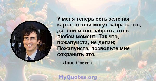 У меня теперь есть зеленая карта, но они могут забрать это, да, они могут забрать это в любой момент. Так что, пожалуйста, не делай; Пожалуйста, позвольте мне сохранить это.