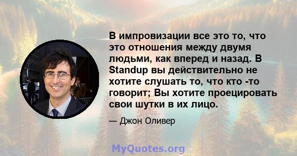 В импровизации все это то, что это отношения между двумя людьми, как вперед и назад. В Standup вы действительно не хотите слушать то, что кто -то говорит; Вы хотите проецировать свои шутки в их лицо.