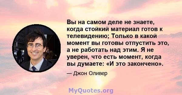 Вы на самом деле не знаете, когда стойкий материал готов к телевидению; Только в какой момент вы готовы отпустить это, а не работать над этим. Я не уверен, что есть момент, когда вы думаете: «И это закончено».